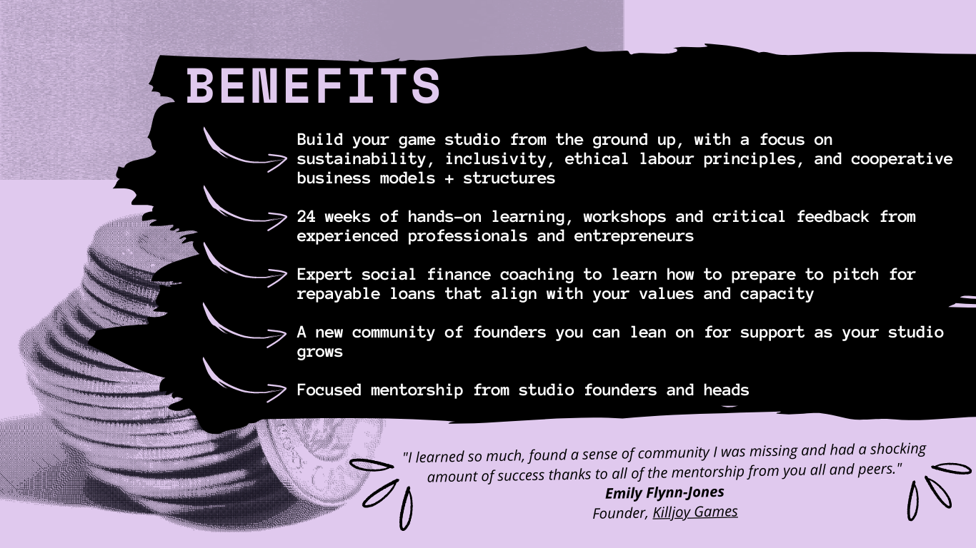 Benefits: Build your game studio from the ground up, with a focus on sustainability, inclusivity, ethical labour principles, and cooperative business models + structures 24 weeks of hands-on learning, workshops and critical feedback from experienced professionals and entrepreneurs Expert social finance coaching to learn how to prepare to pitch for repayable loans that align with your values and capacity A new community of founders you can lean on for support as your studio grows Focused mentorship from studio founders