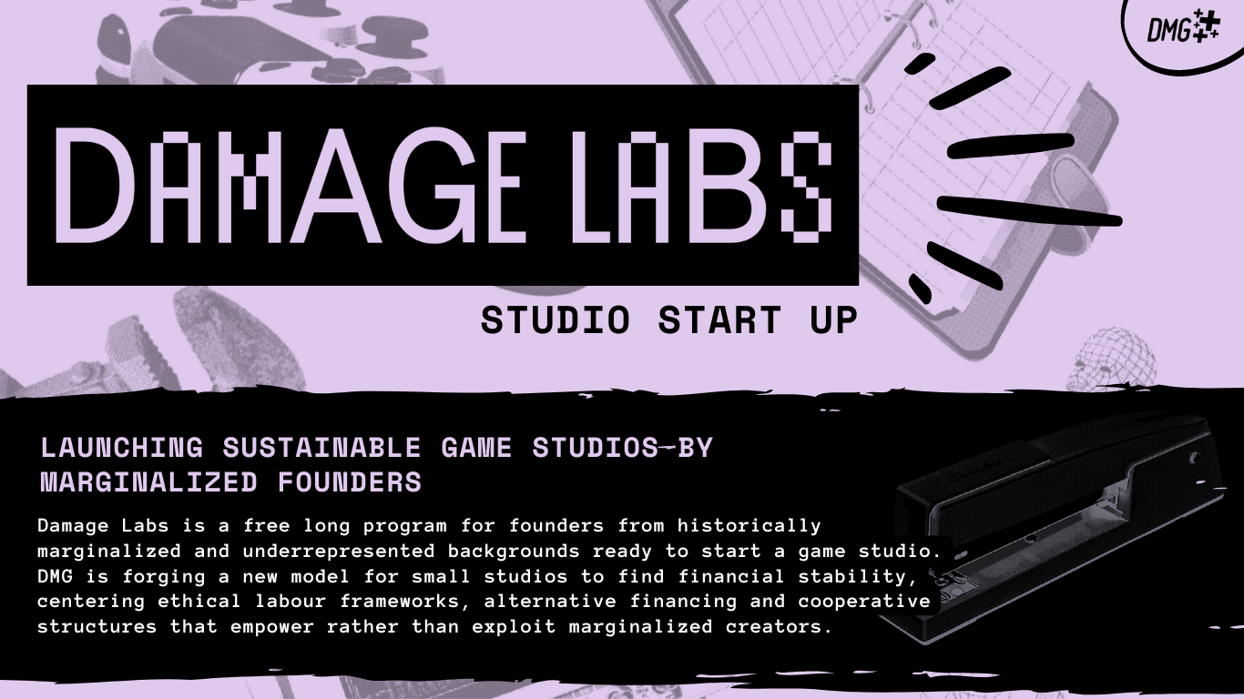 Launching sustainable game studios by marginalized founders Damage Labs is a free long program for founders from historically marginalized and underrepresented backgrounds ready to start a game studio. DMG is forging a new model for small studios to find financial stability, centering ethical labour frameworks, alternative financing and cooperative structures that empower rather than exploit marginalized creators.
